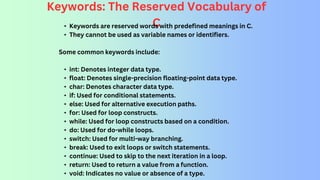 Keywords: The Reserved Vocabulary of
C
• Keywords are reserved words with predefined meanings in C.
• They cannot be used as variable names or identifiers.
Some common keywords include:
• int: Denotes integer data type.
• float: Denotes single-precision floating-point data type.
• char: Denotes character data type.
• if: Used for conditional statements.
• else: Used for alternative execution paths.
• for: Used for loop constructs.
• while: Used for loop constructs based on a condition.
• do: Used for do-while loops.
• switch: Used for multi-way branching.
• break: Used to exit loops or switch statements.
• continue: Used to skip to the next iteration in a loop.
• return: Used to return a value from a function.
• void: Indicates no value or absence of a type.
 
