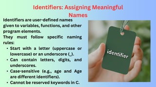Identifiers: Assigning Meaningful
Names
Identifiers are user-defined names
given to variables, functions, and other
program elements.
They must follow specific naming
rules:
• Start with a letter (uppercase or
lowercase) or an underscore (_).
• Can contain letters, digits, and
underscores.
• Case-sensitive (e.g., age and Age
are different identifiers).
• Cannot be reserved keywords in C.
 