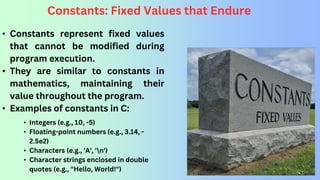 Constants: Fixed Values that Endure
• Constants represent fixed values
that cannot be modified during
program execution.
• They are similar to constants in
mathematics, maintaining their
value throughout the program.
• Examples of constants in C:
• Integers (e.g., 10, -5)
• Floating-point numbers (e.g., 3.14, -
2.5e2)
• Characters (e.g., 'A', 'n')
• Character strings enclosed in double
quotes (e.g., "Hello, World!")
 