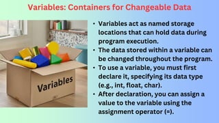 Variables: Containers for Changeable Data
• Variables act as named storage
locations that can hold data during
program execution.
• The data stored within a variable can
be changed throughout the program.
• To use a variable, you must first
declare it, specifying its data type
(e.g., int, float, char).
• After declaration, you can assign a
value to the variable using the
assignment operator (=).
 