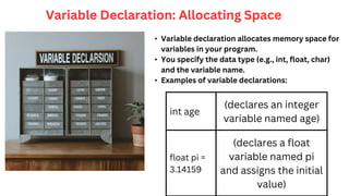 int age
(declares an integer
variable named age)
float pi =
3.14159
(declares a float
variable named pi
and assigns the initial
value)
Variable Declaration: Allocating Space
• Variable declaration allocates memory space for
variables in your program.
• You specify the data type (e.g., int, float, char)
and the variable name.
• Examples of variable declarations:
 