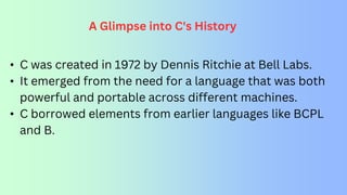 A Glimpse into C's History
• C was created in 1972 by Dennis Ritchie at Bell Labs.
• It emerged from the need for a language that was both
powerful and portable across different machines.
• C borrowed elements from earlier languages like BCPL
and B.
 
