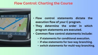 Flow Control: Charting the Course
• Flow control statements dictate the
execution flow of your C program.
• They determine the order in which
program statements are executed.
• Common flow control statements include:
• if statements for conditional execution.
• if-else statements for two-way branching.
• switch statements for multi-way branching.
 