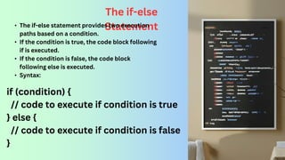 The if-else
Statement
• The if-else statement provides two execution
paths based on a condition.
• If the condition is true, the code block following
if is executed.
• If the condition is false, the code block
following else is executed.
• Syntax:
if (condition) {
// code to execute if condition is true
} else {
// code to execute if condition is false
}
 