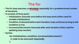 The for
Loop
• The for loop executes a code block repeatedly for a predetermined number
of iterations.
• It consists of three parts:
⚬ Initialization: Executes once before the loop starts (often used for
variable initialization).
⚬ Condition: Evaluated before each iteration; loop continues as long as the
condition is true.
⚬ Increment/Decrement: Executed after each iteration (often used for
updating loop counter).
• Syntax:
for (initialization; condition; increment/decrement) {
// code to be executed repeatedly
}
 