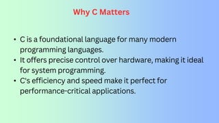 Why C Matters
• C is a foundational language for many modern
programming languages.
• It offers precise control over hardware, making it ideal
for system programming.
• C's efficiency and speed make it perfect for
performance-critical applications.
 