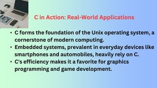 C in Action: Real-World Applications
• C forms the foundation of the Unix operating system, a
cornerstone of modern computing.
• Embedded systems, prevalent in everyday devices like
smartphones and automobiles, heavily rely on C.
• C's efficiency makes it a favorite for graphics
programming and game development.
 