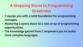 A Stepping Stone to Programming
Greatness
• C equips you with a solid foundation for programming
concepts.
• Mastering C opens doors to a vast array of programming
opportunities.
• The knowledge gained from C empowers you to tackle
more complex languages.
 