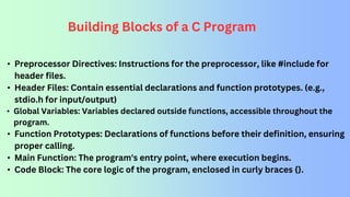 Building Blocks of a C Program
• Preprocessor Directives: Instructions for the preprocessor, like #include for
header files.
• Header Files: Contain essential declarations and function prototypes. (e.g.,
stdio.h for input/output)
• Global Variables: Variables declared outside functions, accessible throughout the
program.
• Function Prototypes: Declarations of functions before their definition, ensuring
proper calling.
• Main Function: The program's entry point, where execution begins.
• Code Block: The core logic of the program, enclosed in curly braces {}.
 