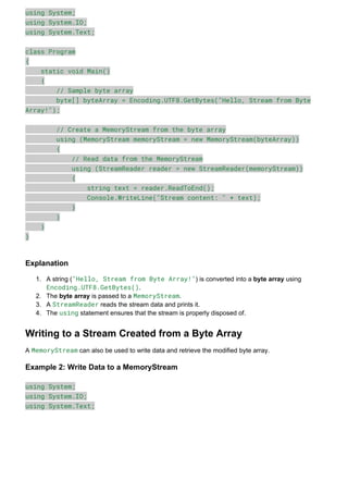 using System;
using System.IO;
using System.Text;
class Program
{
static void Main()
{
// Sample byte array
byte[] byteArray = Encoding.UTF8.GetBytes("Hello, Stream from Byte
Array!");
// Create a MemoryStream from the byte array
using (MemoryStream memoryStream = new MemoryStream(byteArray))
{
// Read data from the MemoryStream
using (StreamReader reader = new StreamReader(memoryStream))
{
string text = reader.ReadToEnd();
Console.WriteLine("Stream content: " + text);
}
}
}
}
Explanation
1. A string ("Hello, Stream from Byte Array!") is converted into a byte array using
Encoding.UTF8.GetBytes().
2. The byte array is passed to a MemoryStream.
3. A StreamReader reads the stream data and prints it.
4. The using statement ensures that the stream is properly disposed of.
Writing to a Stream Created from a Byte Array
A MemoryStream can also be used to write data and retrieve the modified byte array.
Example 2: Write Data to a MemoryStream
using System;
using System.IO;
using System.Text;
 