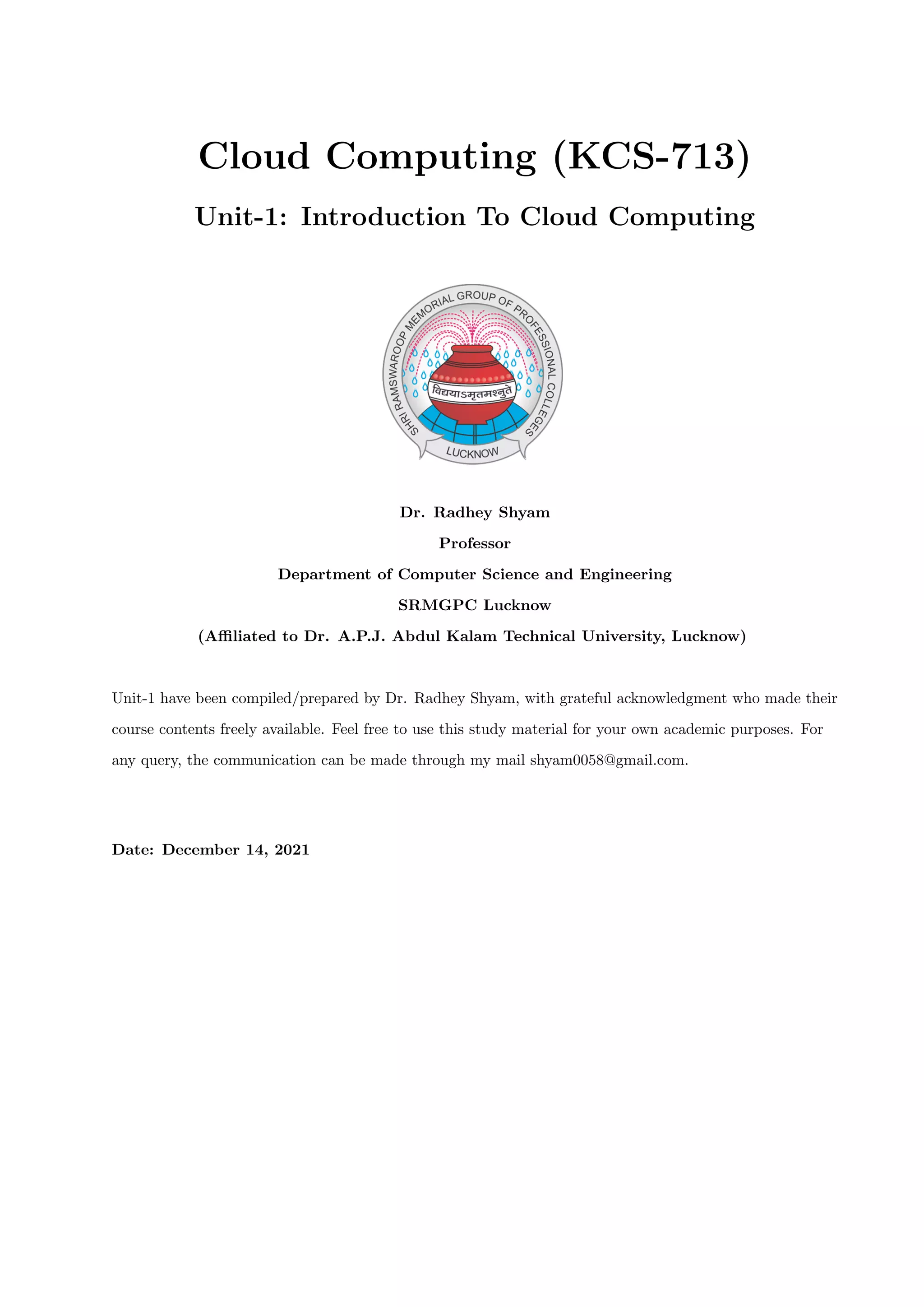 Cloud Computing (KCS-713)
Unit-1: Introduction To Cloud Computing
Dr. Radhey Shyam
Professor
Department of Computer Science and Engineering
SRMGPC Lucknow
(Affiliated to Dr. A.P.J. Abdul Kalam Technical University, Lucknow)
Unit-1 have been compiled/prepared by Dr. Radhey Shyam, with grateful acknowledgment who made their
course contents freely available. Feel free to use this study material for your own academic purposes. For
any query, the communication can be made through my mail shyam0058@gmail.com.
Date: December 14, 2021
 
