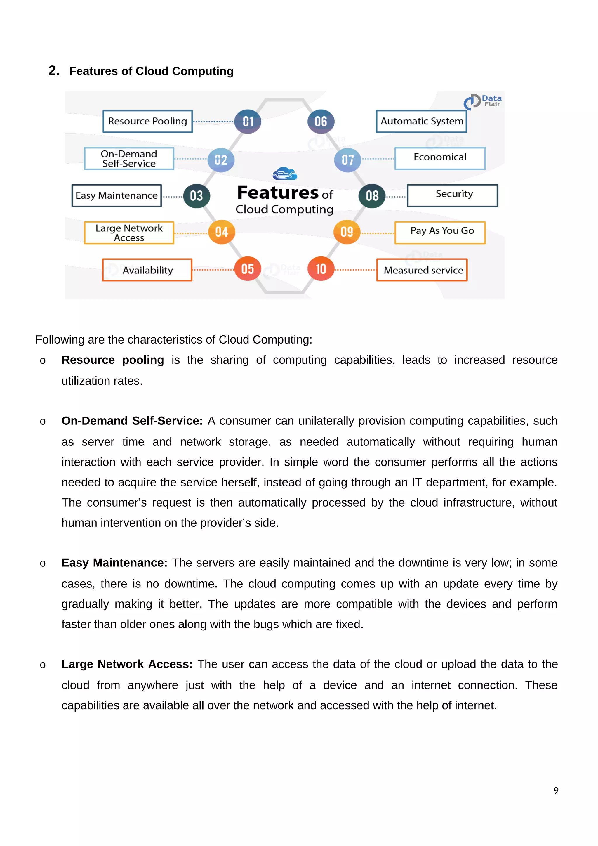2. Features of Cloud Computing
Following are the characteristics of Cloud Computing:
o Resource pooling is the sharing of computing capabilities, leads to increased resource
utilization rates.
o On-Demand Self-Service: A consumer can unilaterally provision computing capabilities, such
as server time and network storage, as needed automatically without requiring human
interaction with each service provider. In simple word the consumer performs all the actions
needed to acquire the service herself, instead of going through an IT department, for example.
The consumer’s request is then automatically processed by the cloud infrastructure, without
human intervention on the provider’s side.
o Easy Maintenance: The servers are easily maintained and the downtime is very low; in some
cases, there is no downtime. The cloud computing comes up with an update every time by
gradually making it better. The updates are more compatible with the devices and perform
faster than older ones along with the bugs which are fixed.
o Large Network Access: The user can access the data of the cloud or upload the data to the
cloud from anywhere just with the help of a device and an internet connection. These
capabilities are available all over the network and accessed with the help of internet.
9
 