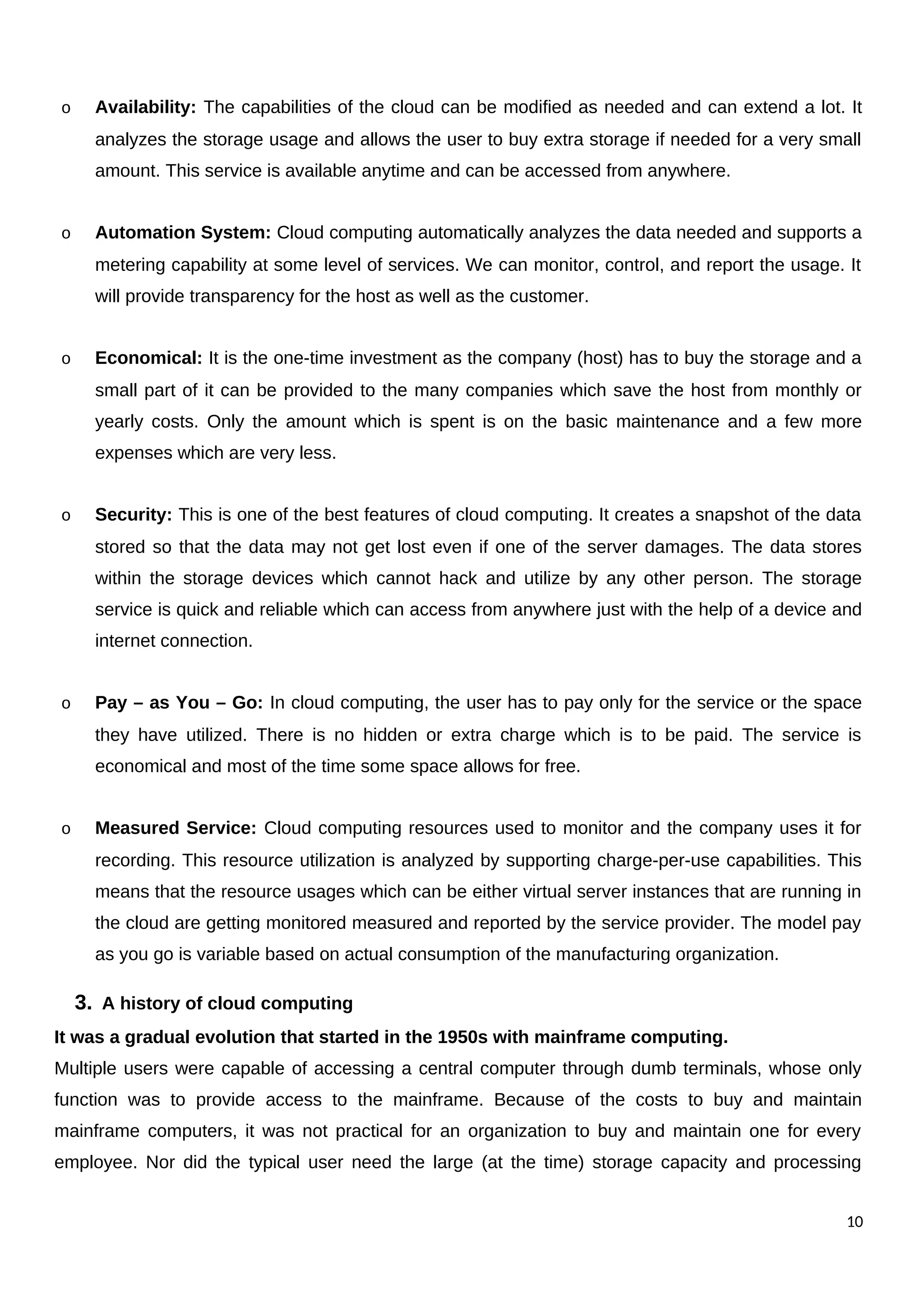 o Availability: The capabilities of the cloud can be modified as needed and can extend a lot. It
analyzes the storage usage and allows the user to buy extra storage if needed for a very small
amount. This service is available anytime and can be accessed from anywhere.
o Automation System: Cloud computing automatically analyzes the data needed and supports a
metering capability at some level of services. We can monitor, control, and report the usage. It
will provide transparency for the host as well as the customer.
o Economical: It is the one-time investment as the company (host) has to buy the storage and a
small part of it can be provided to the many companies which save the host from monthly or
yearly costs. Only the amount which is spent is on the basic maintenance and a few more
expenses which are very less.
o Security: This is one of the best features of cloud computing. It creates a snapshot of the data
stored so that the data may not get lost even if one of the server damages. The data stores
within the storage devices which cannot hack and utilize by any other person. The storage
service is quick and reliable which can access from anywhere just with the help of a device and
internet connection.
o Pay – as You – Go: In cloud computing, the user has to pay only for the service or the space
they have utilized. There is no hidden or extra charge which is to be paid. The service is
economical and most of the time some space allows for free.
o Measured Service: Cloud computing resources used to monitor and the company uses it for
recording. This resource utilization is analyzed by supporting charge-per-use capabilities. This
means that the resource usages which can be either virtual server instances that are running in
the cloud are getting monitored measured and reported by the service provider. The model pay
as you go is variable based on actual consumption of the manufacturing organization.
3. A history of cloud computing
It was a gradual evolution that started in the 1950s with mainframe computing.
Multiple users were capable of accessing a central computer through dumb terminals, whose only
function was to provide access to the mainframe. Because of the costs to buy and maintain
mainframe computers, it was not practical for an organization to buy and maintain one for every
employee. Nor did the typical user need the large (at the time) storage capacity and processing
10
 