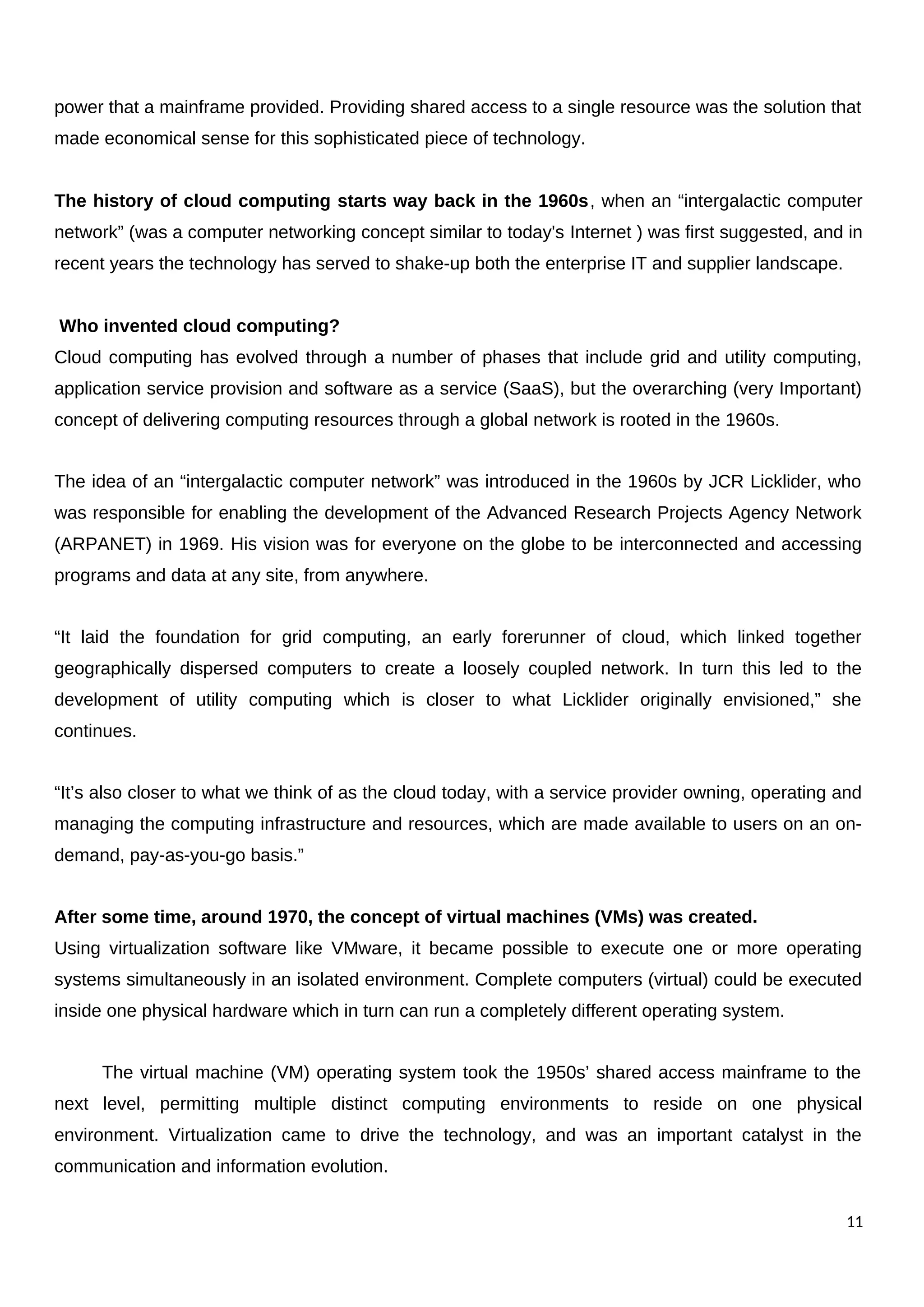 power that a mainframe provided. Providing shared access to a single resource was the solution that
made economical sense for this sophisticated piece of technology.
The history of cloud computing starts way back in the 1960s, when an “intergalactic computer
network” (was a computer networking concept similar to today's Internet ) was first suggested, and in
recent years the technology has served to shake-up both the enterprise IT and supplier landscape.
Who invented cloud computing?
Cloud computing has evolved through a number of phases that include grid and utility computing,
application service provision and software as a service (SaaS), but the overarching (very Important)
concept of delivering computing resources through a global network is rooted in the 1960s.
The idea of an “intergalactic computer network” was introduced in the 1960s by JCR Licklider, who
was responsible for enabling the development of the Advanced Research Projects Agency Network
(ARPANET) in 1969. His vision was for everyone on the globe to be interconnected and accessing
programs and data at any site, from anywhere.
“It laid the foundation for grid computing, an early forerunner of cloud, which linked together
geographically dispersed computers to create a loosely coupled network. In turn this led to the
development of utility computing which is closer to what Licklider originally envisioned,” she
continues.
“It’s also closer to what we think of as the cloud today, with a service provider owning, operating and
managing the computing infrastructure and resources, which are made available to users on an on-
demand, pay-as-you-go basis.”
After some time, around 1970, the concept of virtual machines (VMs) was created.
Using virtualization software like VMware, it became possible to execute one or more operating
systems simultaneously in an isolated environment. Complete computers (virtual) could be executed
inside one physical hardware which in turn can run a completely different operating system.
The virtual machine (VM) operating system took the 1950s’ shared access mainframe to the
next level, permitting multiple distinct computing environments to reside on one physical
environment. Virtualization came to drive the technology, and was an important catalyst in the
communication and information evolution.
11
 