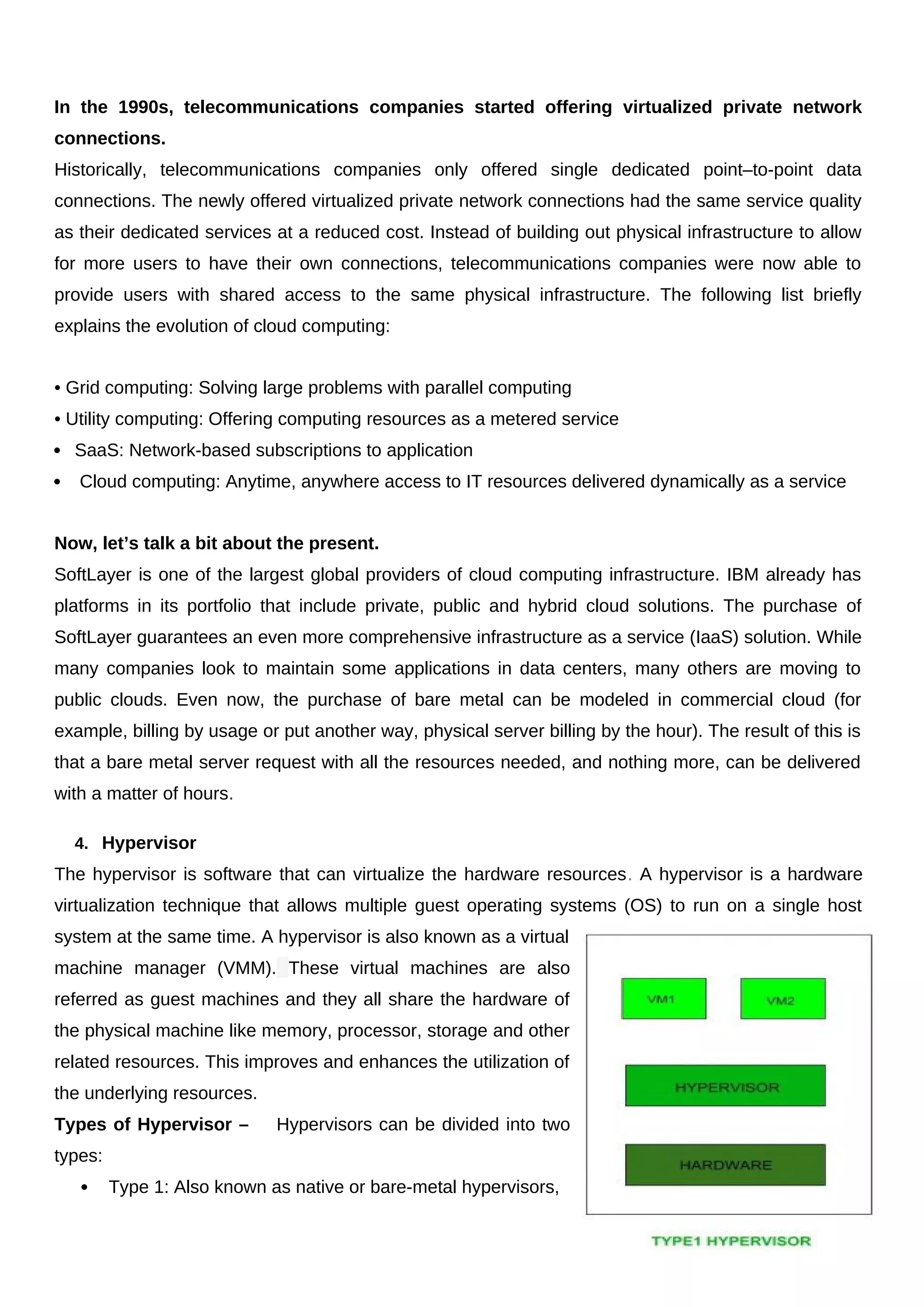 In the 1990s, telecommunications companies started offering virtualized private network
connections.
Historically, telecommunications companies only offered single dedicated point–to-point data
connections. The newly offered virtualized private network connections had the same service quality
as their dedicated services at a reduced cost. Instead of building out physical infrastructure to allow
for more users to have their own connections, telecommunications companies were now able to
provide users with shared access to the same physical infrastructure. The following list briefly
explains the evolution of cloud computing:
• Grid computing: Solving large problems with parallel computing
• Utility computing: Offering computing resources as a metered service
 SaaS: Network-based subscriptions to application
 Cloud computing: Anytime, anywhere access to IT resources delivered dynamically as a service
Now, let’s talk a bit about the present.
SoftLayer is one of the largest global providers of cloud computing infrastructure. IBM already has
platforms in its portfolio that include private, public and hybrid cloud solutions. The purchase of
SoftLayer guarantees an even more comprehensive infrastructure as a service (IaaS) solution. While
many companies look to maintain some applications in data centers, many others are moving to
public clouds. Even now, the purchase of bare metal can be modeled in commercial cloud (for
example, billing by usage or put another way, physical server billing by the hour). The result of this is
that a bare metal server request with all the resources needed, and nothing more, can be delivered
with a matter of hours.
4. Hypervisor
The hypervisor is software that can virtualize the hardware resources. A hypervisor is a hardware
virtualization technique that allows multiple guest operating systems (OS) to run on a single host
system at the same time. A hypervisor is also known as a virtual
machine manager (VMM). These virtual machines are also
referred as guest machines and they all share the hardware of
the physical machine like memory, processor, storage and other
related resources. This improves and enhances the utilization of
the underlying resources.
Types of Hypervisor – Hypervisors can be divided into two
types:
 Type 1: Also known as native or bare-metal hypervisors,
12
 
