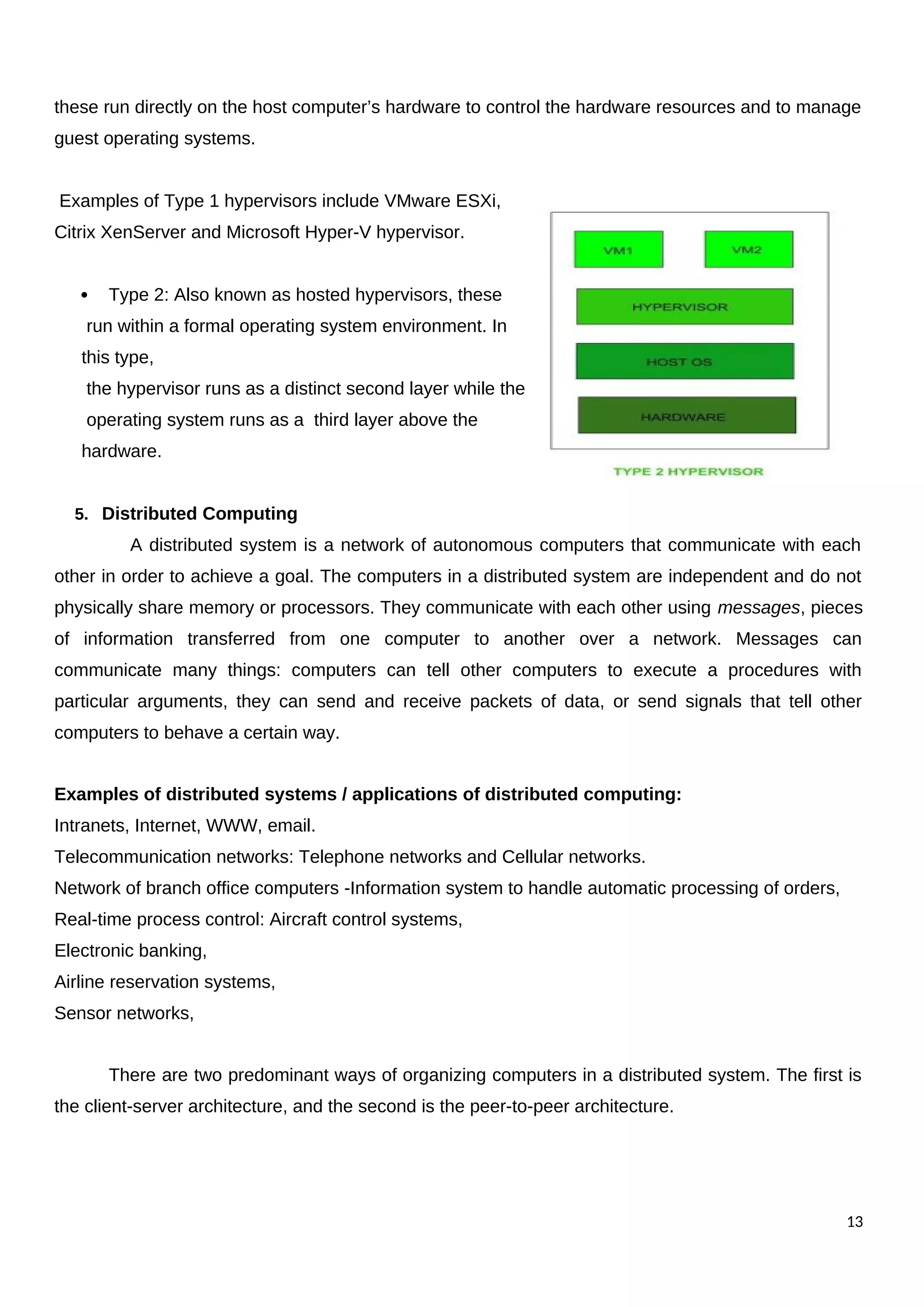 these run directly on the host computer’s hardware to control the hardware resources and to manage
guest operating systems.
Examples of Type 1 hypervisors include VMware ESXi,
Citrix XenServer and Microsoft Hyper-V hypervisor.
 Type 2: Also known as hosted hypervisors, these
run within a formal operating system environment. In
this type,
the hypervisor runs as a distinct second layer while the
operating system runs as a third layer above the
hardware.
5. Distributed Computing
A distributed system is a network of autonomous computers that communicate with each
other in order to achieve a goal. The computers in a distributed system are independent and do not
physically share memory or processors. They communicate with each other using messages, pieces
of information transferred from one computer to another over a network. Messages can
communicate many things: computers can tell other computers to execute a procedures with
particular arguments, they can send and receive packets of data, or send signals that tell other
computers to behave a certain way.
Examples of distributed systems / applications of distributed computing:
Intranets, Internet, WWW, email.
Telecommunication networks: Telephone networks and Cellular networks.
Network of branch office computers -Information system to handle automatic processing of orders,
Real-time process control: Aircraft control systems,
Electronic banking,
Airline reservation systems,
Sensor networks,
There are two predominant ways of organizing computers in a distributed system. The first is
the client-server architecture, and the second is the peer-to-peer architecture.
13
 