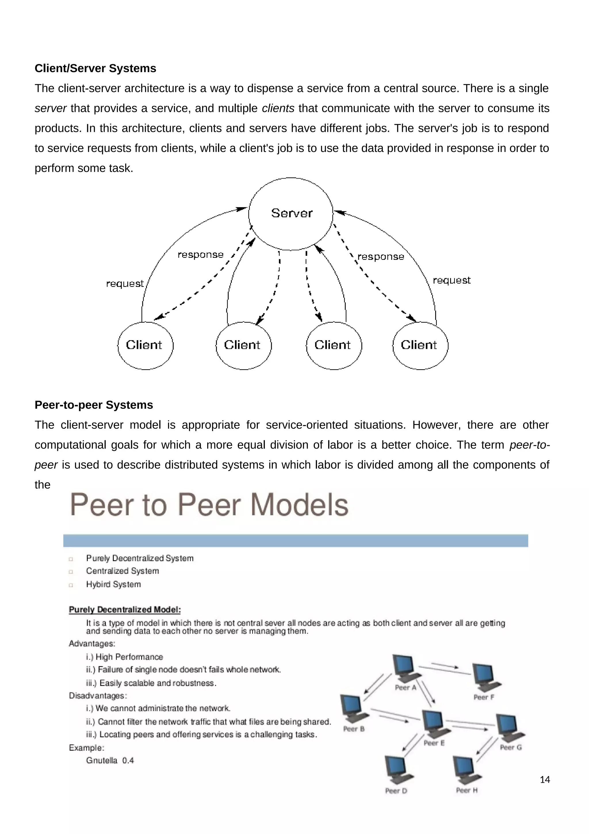 Client/Server Systems
The client-server architecture is a way to dispense a service from a central source. There is a single
server that provides a service, and multiple clients that communicate with the server to consume its
products. In this architecture, clients and servers have different jobs. The server's job is to respond
to service requests from clients, while a client's job is to use the data provided in response in order to
perform some task.
Peer-to-peer Systems
The client-server model is appropriate for service-oriented situations. However, there are other
computational goals for which a more equal division of labor is a better choice. The term peer-to-
peer is used to describe distributed systems in which labor is divided among all the components of
the
14
 