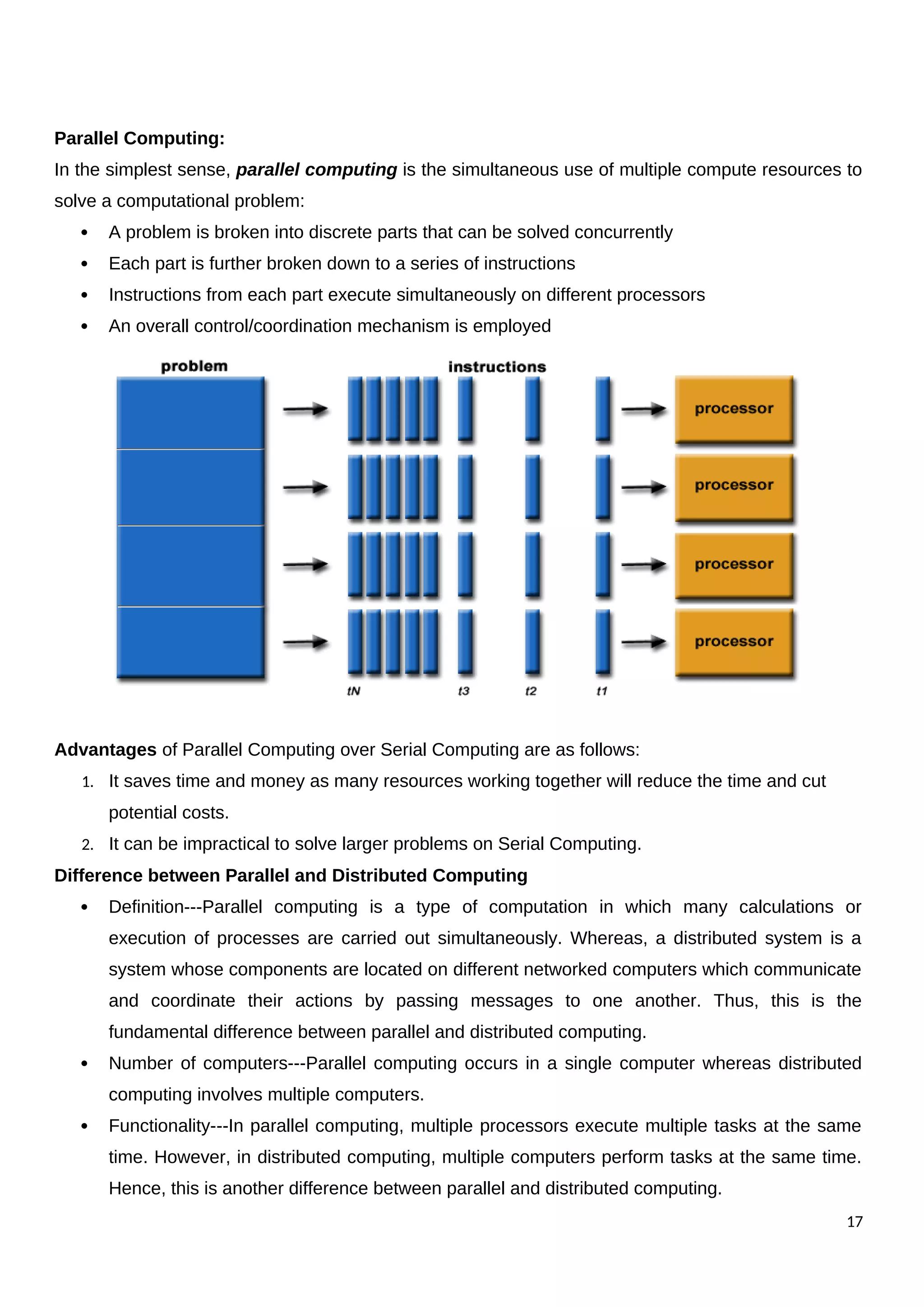 Parallel Computing:
In the simplest sense, parallel computing is the simultaneous use of multiple compute resources to
solve a computational problem:
 A problem is broken into discrete parts that can be solved concurrently
 Each part is further broken down to a series of instructions
 Instructions from each part execute simultaneously on different processors
 An overall control/coordination mechanism is employed
Advantages of Parallel Computing over Serial Computing are as follows:
1. It saves time and money as many resources working together will reduce the time and cut
potential costs.
2. It can be impractical to solve larger problems on Serial Computing.
Difference between Parallel and Distributed Computing
 Definition---Parallel computing is a type of computation in which many calculations or
execution of processes are carried out simultaneously. Whereas, a distributed system is a
system whose components are located on different networked computers which communicate
and coordinate their actions by passing messages to one another. Thus, this is the
fundamental difference between parallel and distributed computing.
 Number of computers---Parallel computing occurs in a single computer whereas distributed
computing involves multiple computers.
 Functionality---In parallel computing, multiple processors execute multiple tasks at the same
time. However, in distributed computing, multiple computers perform tasks at the same time.
Hence, this is another difference between parallel and distributed computing.
17
 