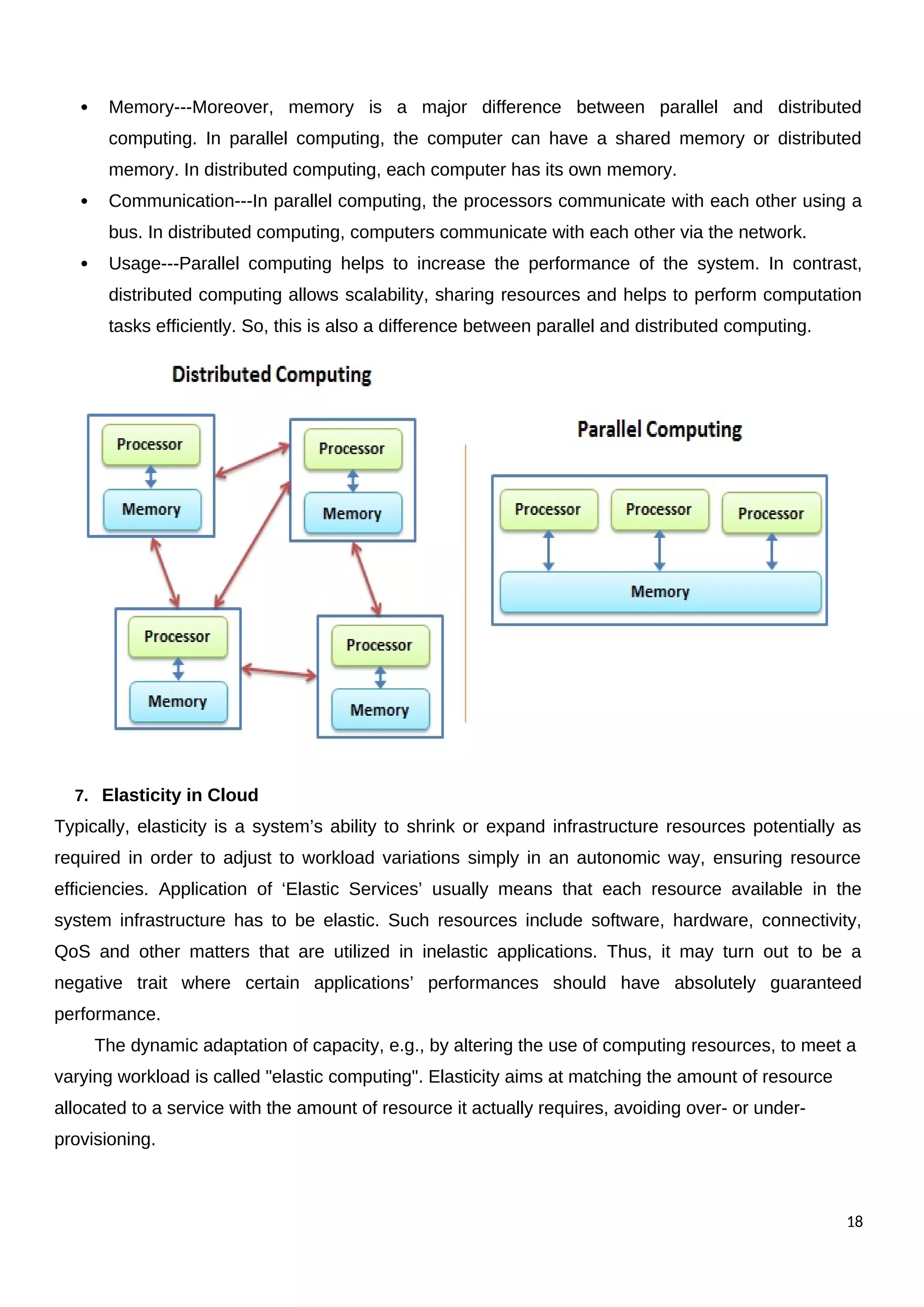  Memory---Moreover, memory is a major difference between parallel and distributed
computing. In parallel computing, the computer can have a shared memory or distributed
memory. In distributed computing, each computer has its own memory.
 Communication---In parallel computing, the processors communicate with each other using a
bus. In distributed computing, computers communicate with each other via the network.
 Usage---Parallel computing helps to increase the performance of the system. In contrast,
distributed computing allows scalability, sharing resources and helps to perform computation
tasks efficiently. So, this is also a difference between parallel and distributed computing.
7. Elasticity in Cloud
Typically, elasticity is a system’s ability to shrink or expand infrastructure resources potentially as
required in order to adjust to workload variations simply in an autonomic way, ensuring resource
efficiencies. Application of ‘Elastic Services’ usually means that each resource available in the
system infrastructure has to be elastic. Such resources include software, hardware, connectivity,
QoS and other matters that are utilized in inelastic applications. Thus, it may turn out to be a
negative trait where certain applications’ performances should have absolutely guaranteed
performance.
The dynamic adaptation of capacity, e.g., by altering the use of computing resources, to meet a
varying workload is called "elastic computing". Elasticity aims at matching the amount of resource
allocated to a service with the amount of resource it actually requires, avoiding over- or under-
provisioning.
18
 