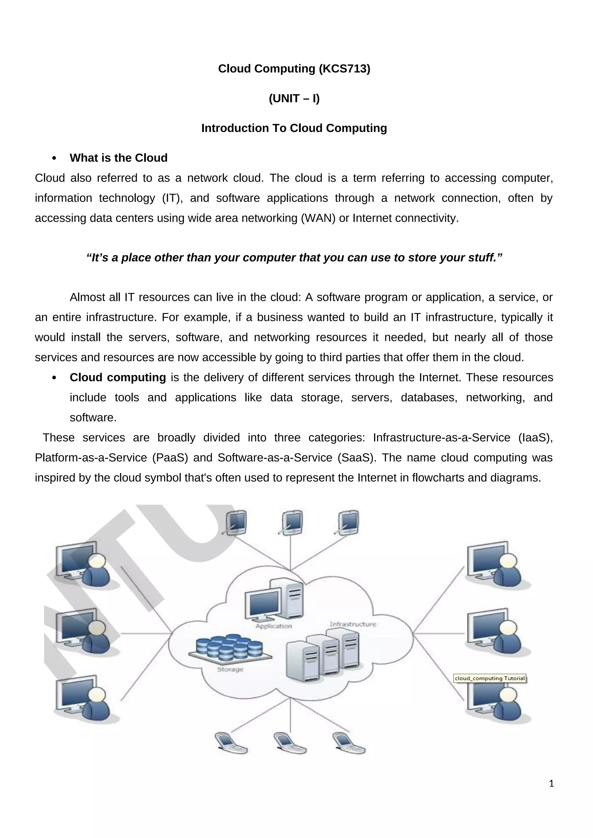 Cloud Computing (KCS713)
(UNIT – I)
Introduction To Cloud Computing
 What is the Cloud
Cloud also referred to as a network cloud. The cloud is a term referring to accessing computer,
information technology (IT), and software applications through a network connection, often by
accessing data centers using wide area networking (WAN) or Internet connectivity.
“It’s a place other than your computer that you can use to store your stuff.”
Almost all IT resources can live in the cloud: A software program or application, a service, or
an entire infrastructure. For example, if a business wanted to build an IT infrastructure, typically it
would install the servers, software, and networking resources it needed, but nearly all of those
services and resources are now accessible by going to third parties that offer them in the cloud.
 Cloud computing is the delivery of different services through the Internet. These resources
include tools and applications like data storage, servers, databases, networking, and
software.
These services are broadly divided into three categories: Infrastructure-as-a-Service (IaaS),
Platform-as-a-Service (PaaS) and Software-as-a-Service (SaaS). The name cloud computing was
inspired by the cloud symbol that's often used to represent the Internet in flowcharts and diagrams.
1
 