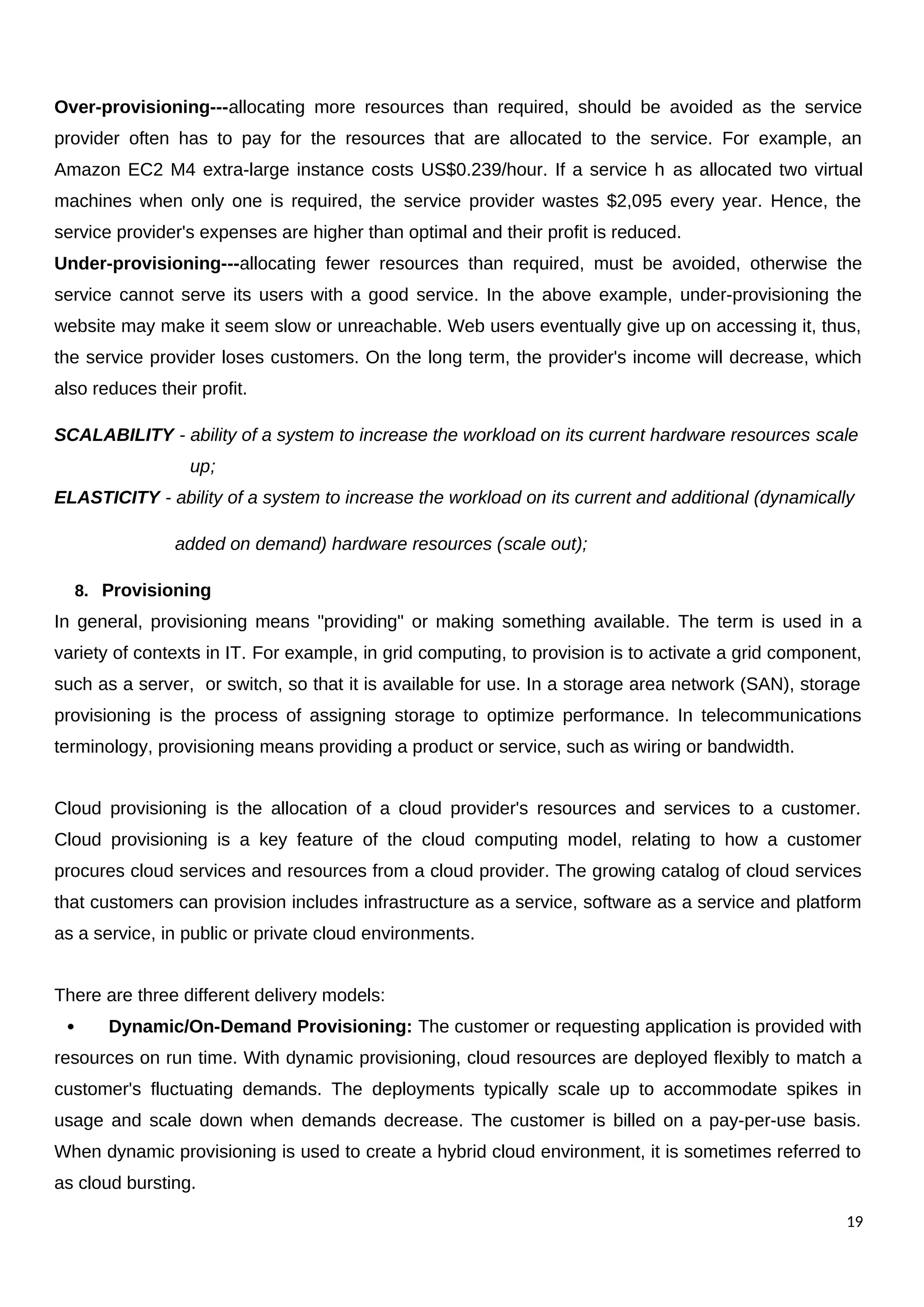 Over-provisioning---allocating more resources than required, should be avoided as the service
provider often has to pay for the resources that are allocated to the service. For example, an
Amazon EC2 M4 extra-large instance costs US$0.239/hour. If a service h as allocated two virtual
machines when only one is required, the service provider wastes $2,095 every year. Hence, the
service provider's expenses are higher than optimal and their profit is reduced.
Under-provisioning---allocating fewer resources than required, must be avoided, otherwise the
service cannot serve its users with a good service. In the above example, under-provisioning the
website may make it seem slow or unreachable. Web users eventually give up on accessing it, thus,
the service provider loses customers. On the long term, the provider's income will decrease, which
also reduces their profit.
SCALABILITY - ability of a system to increase the workload on its current hardware resources scale
up;
ELASTICITY - ability of a system to increase the workload on its current and additional (dynamically
added on demand) hardware resources (scale out);
8. Provisioning
In general, provisioning means "providing" or making something available. The term is used in a
variety of contexts in IT. For example, in grid computing, to provision is to activate a grid component,
such as a server, or switch, so that it is available for use. In a storage area network (SAN), storage
provisioning is the process of assigning storage to optimize performance. In telecommunications
terminology, provisioning means providing a product or service, such as wiring or bandwidth.
Cloud provisioning is the allocation of a cloud provider's resources and services to a customer.
Cloud provisioning is a key feature of the cloud computing model, relating to how a customer
procures cloud services and resources from a cloud provider. The growing catalog of cloud services
that customers can provision includes infrastructure as a service, software as a service and platform
as a service, in public or private cloud environments.
There are three different delivery models:
 Dynamic/On-Demand Provisioning: The customer or requesting application is provided with
resources on run time. With dynamic provisioning, cloud resources are deployed flexibly to match a
customer's fluctuating demands. The deployments typically scale up to accommodate spikes in
usage and scale down when demands decrease. The customer is billed on a pay-per-use basis.
When dynamic provisioning is used to create a hybrid cloud environment, it is sometimes referred to
as cloud bursting.
19
 