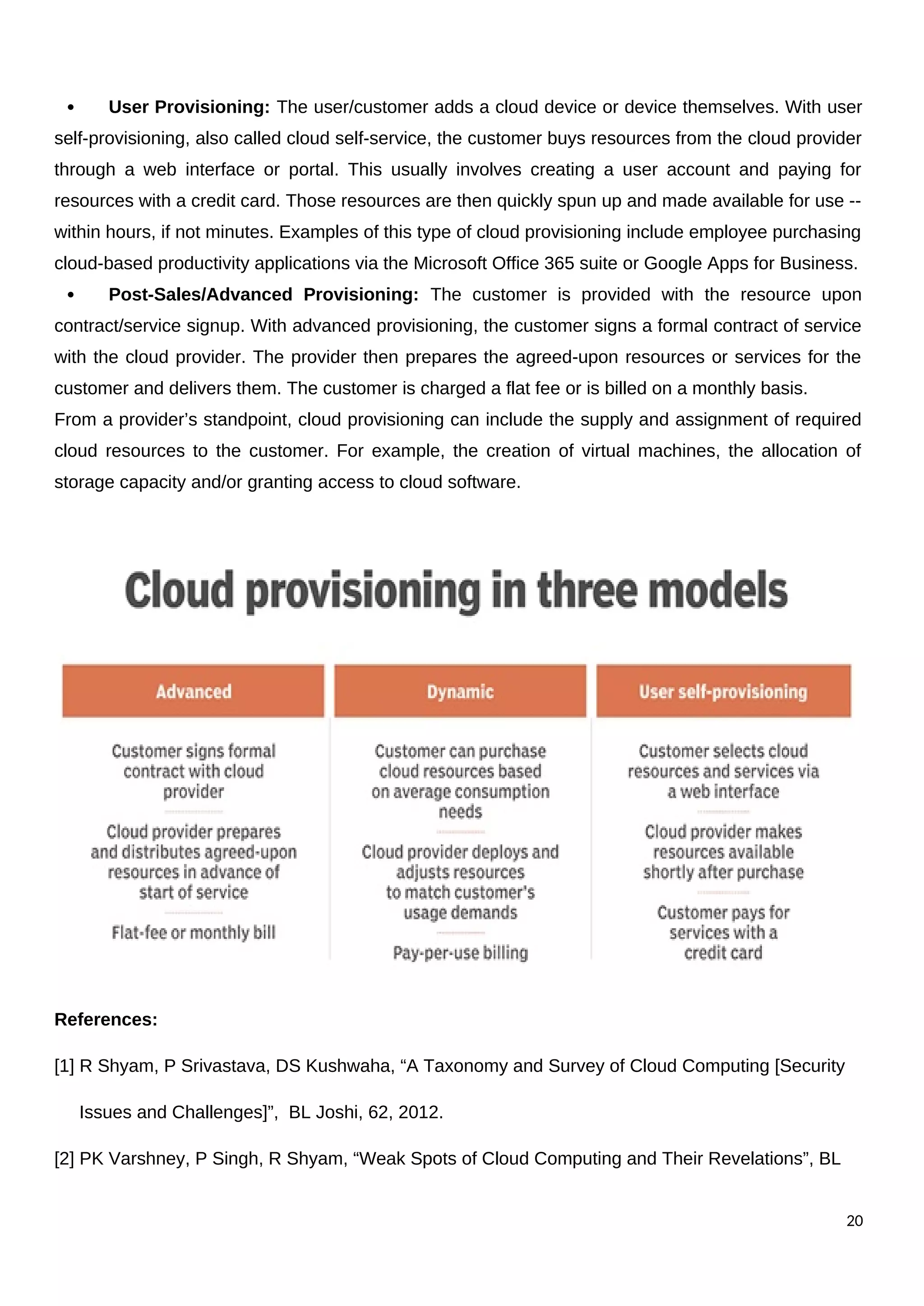  User Provisioning: The user/customer adds a cloud device or device themselves. With user
self-provisioning, also called cloud self-service, the customer buys resources from the cloud provider
through a web interface or portal. This usually involves creating a user account and paying for
resources with a credit card. Those resources are then quickly spun up and made available for use --
within hours, if not minutes. Examples of this type of cloud provisioning include employee purchasing
cloud-based productivity applications via the Microsoft Office 365 suite or Google Apps for Business.
 Post-Sales/Advanced Provisioning: The customer is provided with the resource upon
contract/service signup. With advanced provisioning, the customer signs a formal contract of service
with the cloud provider. The provider then prepares the agreed-upon resources or services for the
customer and delivers them. The customer is charged a flat fee or is billed on a monthly basis.
From a provider’s standpoint, cloud provisioning can include the supply and assignment of required
cloud resources to the customer. For example, the creation of virtual machines, the allocation of
storage capacity and/or granting access to cloud software.
References:
[1] R Shyam, P Srivastava, DS Kushwaha, “A Taxonomy and Survey of Cloud Computing [Security
Issues and Challenges]”, BL Joshi, 62, 2012.
[2] PK Varshney, P Singh, R Shyam, “Weak Spots of Cloud Computing and Their Revelations”, BL
20
 