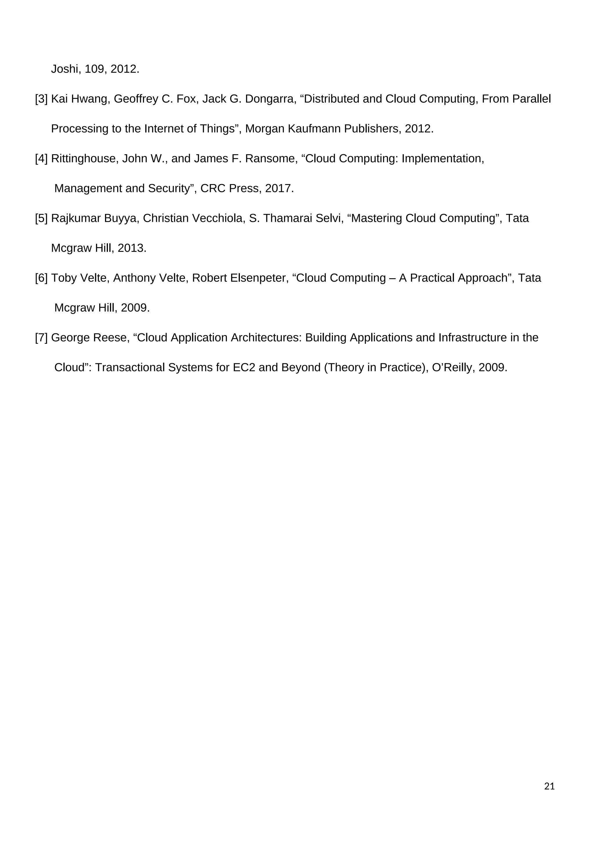 Joshi, 109, 2012.
[3] Kai Hwang, Geoffrey C. Fox, Jack G. Dongarra, “Distributed and Cloud Computing, From Parallel
Processing to the Internet of Things”, Morgan Kaufmann Publishers, 2012.
[4] Rittinghouse, John W., and James F. Ransome, “Cloud Computing: Implementation,
Management and Security”, CRC Press, 2017.
[5] Rajkumar Buyya, Christian Vecchiola, S. Thamarai Selvi, “Mastering Cloud Computing”, Tata
Mcgraw Hill, 2013.
[6] Toby Velte, Anthony Velte, Robert Elsenpeter, “Cloud Computing – A Practical Approach”, Tata
Mcgraw Hill, 2009.
[7] George Reese, “Cloud Application Architectures: Building Applications and Infrastructure in the
Cloud”: Transactional Systems for EC2 and Beyond (Theory in Practice), O’Reilly, 2009.
21
 