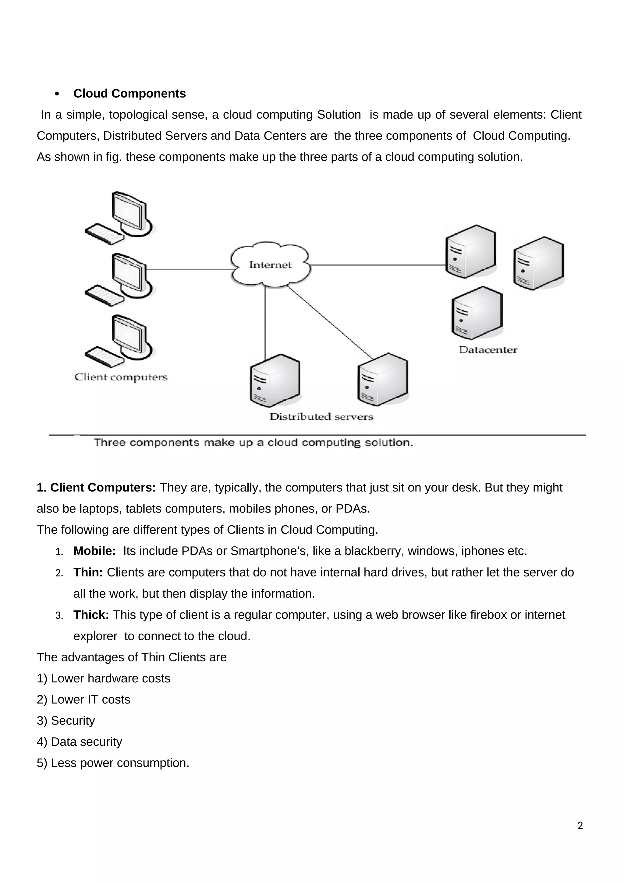  Cloud Components
In a simple, topological sense, a cloud computing Solution is made up of several elements: Client
Computers, Distributed Servers and Data Centers are the three components of Cloud Computing.
As shown in fig. these components make up the three parts of a cloud computing solution.
1. Client Computers: They are, typically, the computers that just sit on your desk. But they might
also be laptops, tablets computers, mobiles phones, or PDAs.
The following are different types of Clients in Cloud Computing.
1. Mobile: Its include PDAs or Smartphone’s, like a blackberry, windows, iphones etc.
2. Thin: Clients are computers that do not have internal hard drives, but rather let the server do
all the work, but then display the information.
3. Thick: This type of client is a regular computer, using a web browser like firebox or internet
explorer to connect to the cloud.
The advantages of Thin Clients are
1) Lower hardware costs
2) Lower IT costs
3) Security
4) Data security
5) Less power consumption.
2
 
