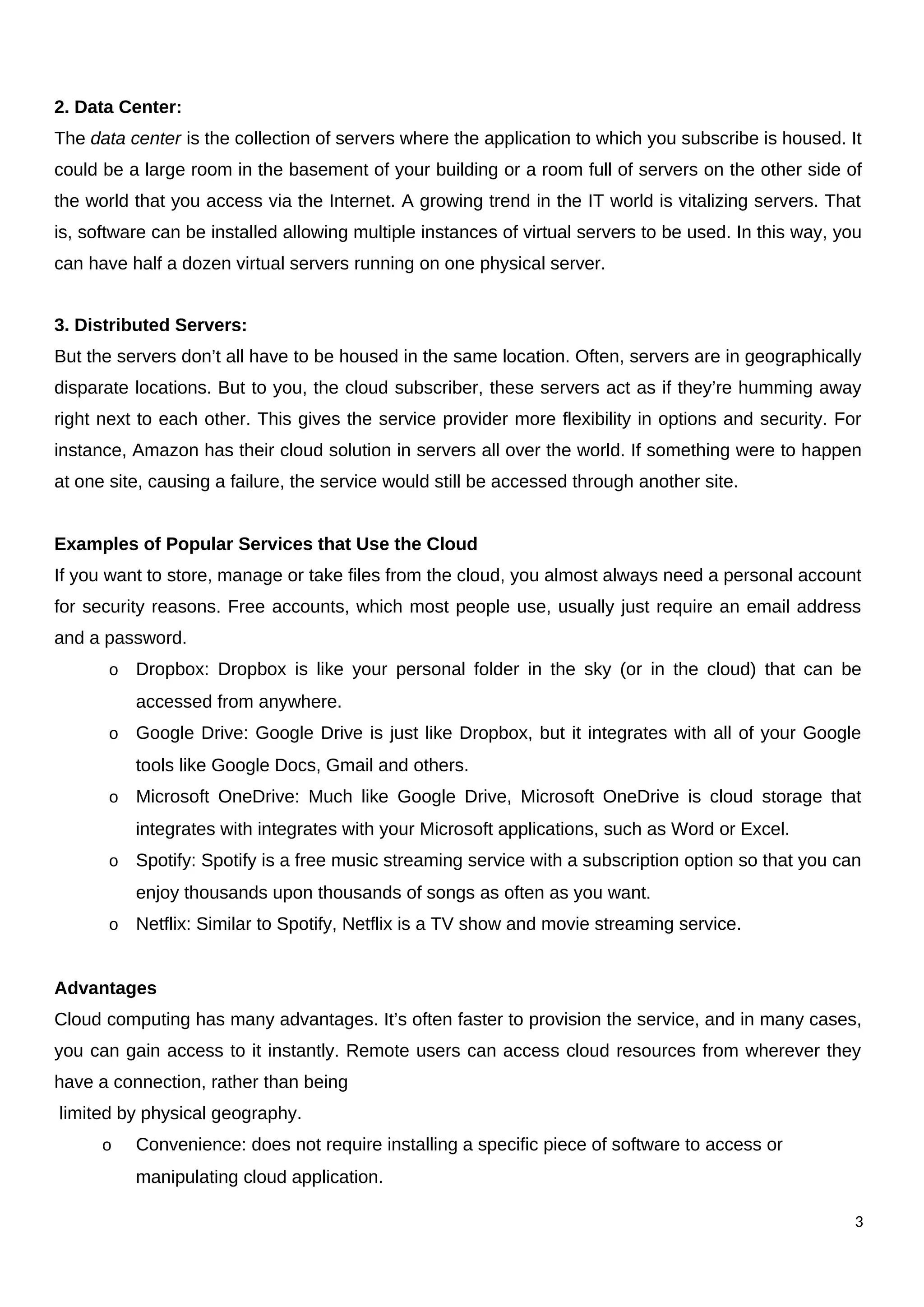 2. Data Center:
The data center is the collection of servers where the application to which you subscribe is housed. It
could be a large room in the basement of your building or a room full of servers on the other side of
the world that you access via the Internet. A growing trend in the IT world is vitalizing servers. That
is, software can be installed allowing multiple instances of virtual servers to be used. In this way, you
can have half a dozen virtual servers running on one physical server.
3. Distributed Servers:
But the servers don’t all have to be housed in the same location. Often, servers are in geographically
disparate locations. But to you, the cloud subscriber, these servers act as if they’re humming away
right next to each other. This gives the service provider more flexibility in options and security. For
instance, Amazon has their cloud solution in servers all over the world. If something were to happen
at one site, causing a failure, the service would still be accessed through another site.
Examples of Popular Services that Use the Cloud
If you want to store, manage or take files from the cloud, you almost always need a personal account
for security reasons. Free accounts, which most people use, usually just require an email address
and a password.
o Dropbox: Dropbox is like your personal folder in the sky (or in the cloud) that can be
accessed from anywhere.
o Google Drive: Google Drive is just like Dropbox, but it integrates with all of your Google
tools like Google Docs, Gmail and others.
o Microsoft OneDrive: Much like Google Drive, Microsoft OneDrive is cloud storage that
integrates with integrates with your Microsoft applications, such as Word or Excel.
o Spotify: Spotify is a free music streaming service with a subscription option so that you can
enjoy thousands upon thousands of songs as often as you want.
o Netflix: Similar to Spotify, Netflix is a TV show and movie streaming service.
Advantages
Cloud computing has many advantages. It’s often faster to provision the service, and in many cases,
you can gain access to it instantly. Remote users can access cloud resources from wherever they
have a connection, rather than being
limited by physical geography.
o Convenience: does not require installing a specific piece of software to access or
manipulating cloud application.
3
 