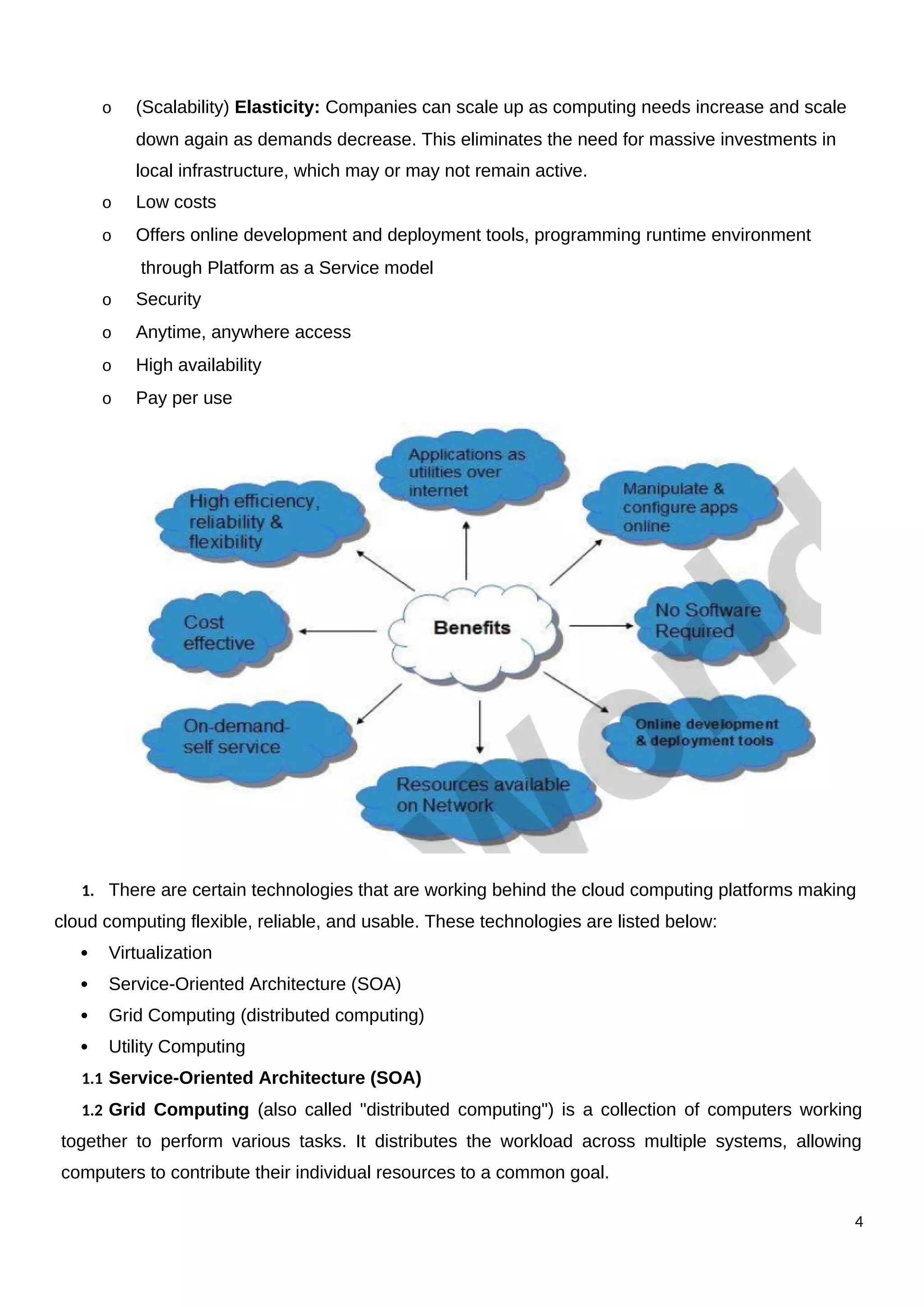 o (Scalability) Elasticity: Companies can scale up as computing needs increase and scale
down again as demands decrease. This eliminates the need for massive investments in
local infrastructure, which may or may not remain active.
o Low costs
o Offers online development and deployment tools, programming runtime environment
through Platform as a Service model
o Security
o Anytime, anywhere access
o High availability
o Pay per use
1. There are certain technologies that are working behind the cloud computing platforms making
cloud computing flexible, reliable, and usable. These technologies are listed below:
 Virtualization
 Service-Oriented Architecture (SOA)
 Grid Computing (distributed computing)
 Utility Computing
1.1 Service-Oriented Architecture (SOA)
1.2 Grid Computing (also called "distributed computing") is a collection of computers working
together to perform various tasks. It distributes the workload across multiple systems, allowing
computers to contribute their individual resources to a common goal.
4
 