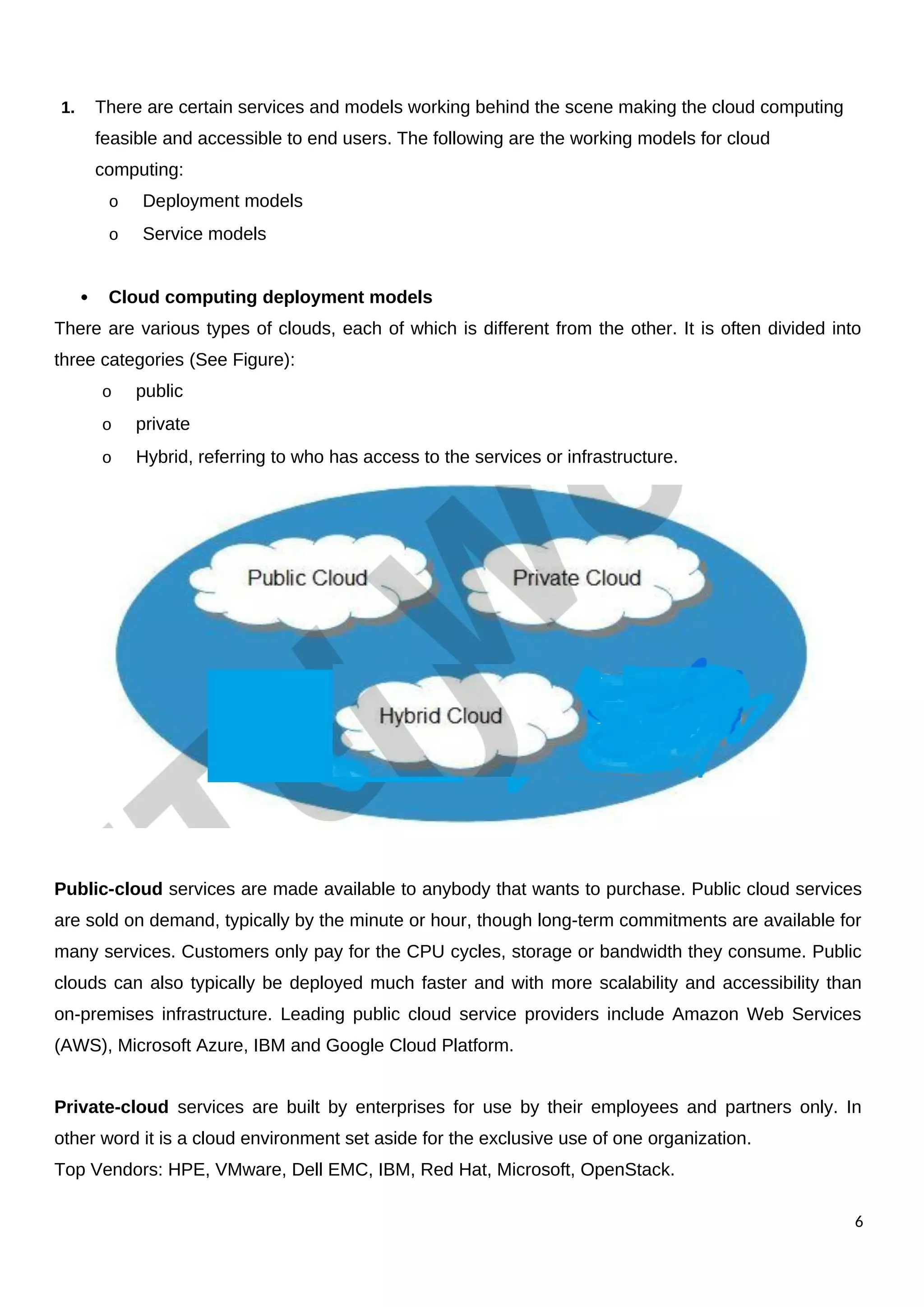 1. There are certain services and models working behind the scene making the cloud computing
feasible and accessible to end users. The following are the working models for cloud
computing:
o Deployment models
o Service models
 Cloud computing deployment models
There are various types of clouds, each of which is different from the other. It is often divided into
three categories (See Figure):
o public
o private
o Hybrid, referring to who has access to the services or infrastructure.
Public-cloud services are made available to anybody that wants to purchase. Public cloud services
are sold on demand, typically by the minute or hour, though long-term commitments are available for
many services. Customers only pay for the CPU cycles, storage or bandwidth they consume. Public
clouds can also typically be deployed much faster and with more scalability and accessibility than
on-premises infrastructure. Leading public cloud service providers include Amazon Web Services
(AWS), Microsoft Azure, IBM and Google Cloud Platform.
Private-cloud services are built by enterprises for use by their employees and partners only. In
other word it is a cloud environment set aside for the exclusive use of one organization.
Top Vendors: HPE, VMware, Dell EMC, IBM, Red Hat, Microsoft, OpenStack.
6
 