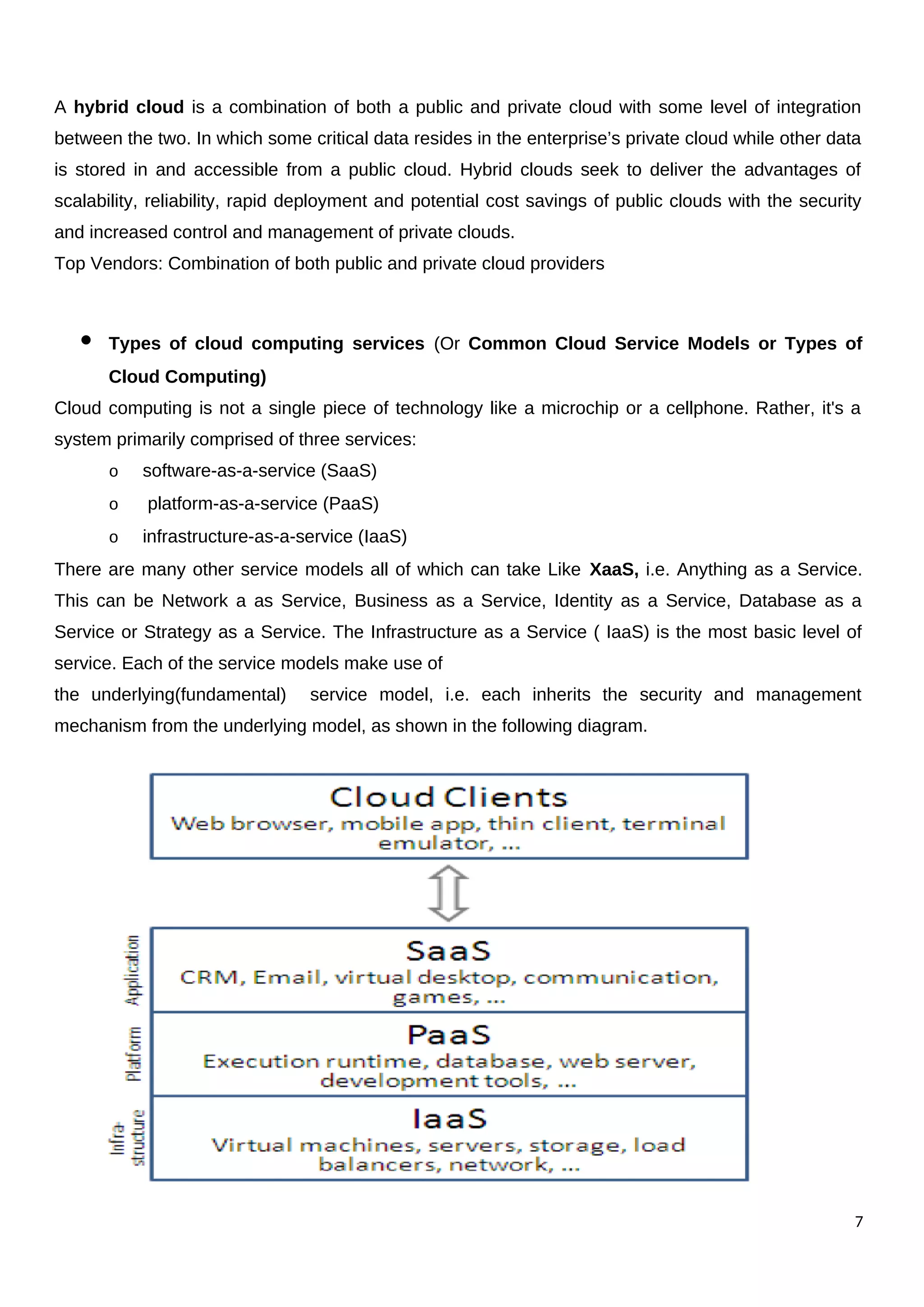 A hybrid cloud is a combination of both a public and private cloud with some level of integration
between the two. In which some critical data resides in the enterprise’s private cloud while other data
is stored in and accessible from a public cloud. Hybrid clouds seek to deliver the advantages of
scalability, reliability, rapid deployment and potential cost savings of public clouds with the security
and increased control and management of private clouds.
Top Vendors: Combination of both public and private cloud providers
 Types of cloud computing services (Or Common Cloud Service Models or Types of
Cloud Computing)
Cloud computing is not a single piece of technology like a microchip or a cellphone. Rather, it's a
system primarily comprised of three services:
o software-as-a-service (SaaS)
o platform-as-a-service (PaaS)
o infrastructure-as-a-service (IaaS)
There are many other service models all of which can take Like XaaS, i.e. Anything as a Service.
This can be Network a as Service, Business as a Service, Identity as a Service, Database as a
Service or Strategy as a Service. The Infrastructure as a Service ( IaaS) is the most basic level of
service. Each of the service models make use of
the underlying(fundamental) service model, i.e. each inherits the security and management
mechanism from the underlying model, as shown in the following diagram.
7
 