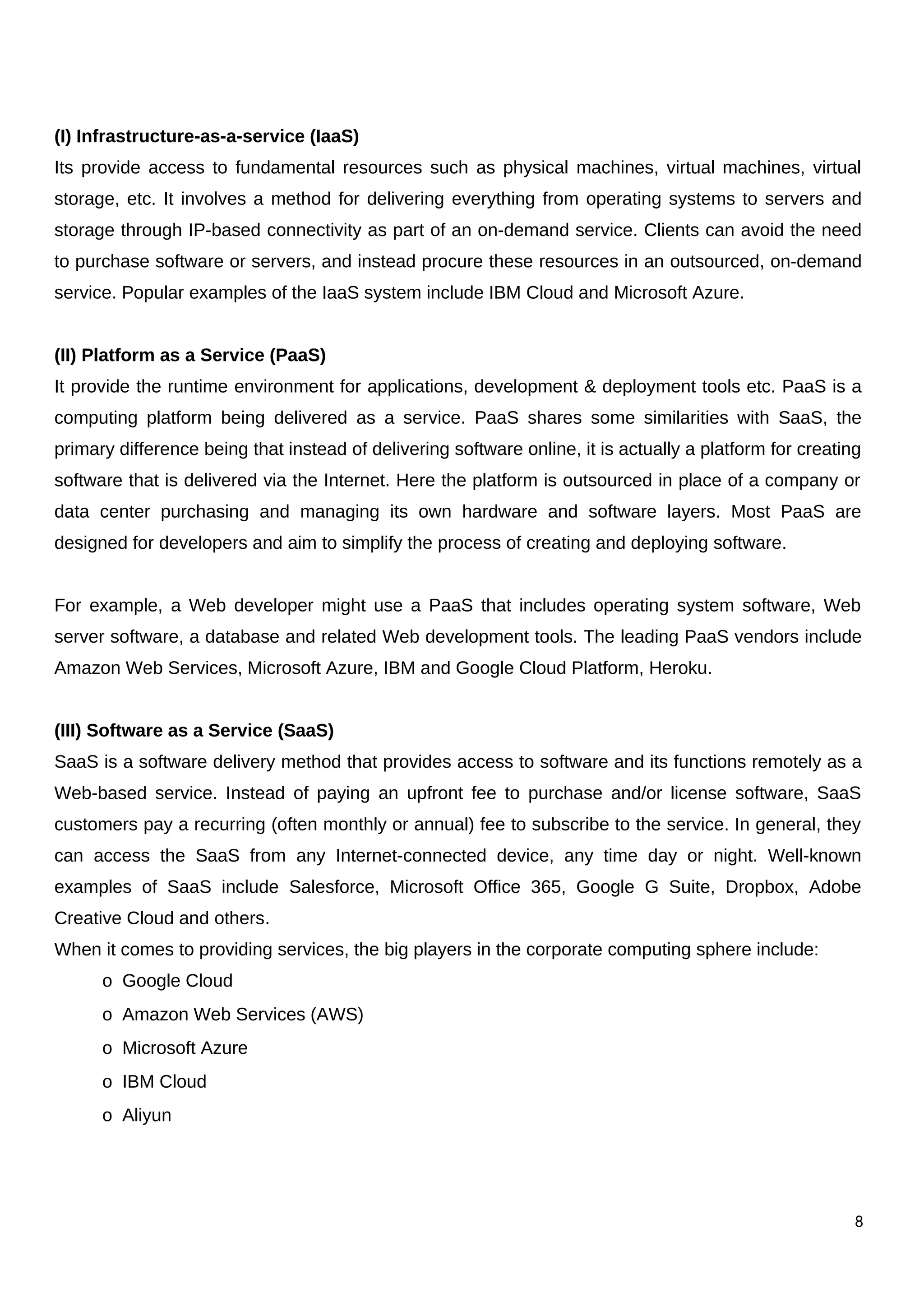 (I) Infrastructure-as-a-service (IaaS)
Its provide access to fundamental resources such as physical machines, virtual machines, virtual
storage, etc. It involves a method for delivering everything from operating systems to servers and
storage through IP-based connectivity as part of an on-demand service. Clients can avoid the need
to purchase software or servers, and instead procure these resources in an outsourced, on-demand
service. Popular examples of the IaaS system include IBM Cloud and Microsoft Azure.
(II) Platform as a Service (PaaS)
It provide the runtime environment for applications, development & deployment tools etc. PaaS is a
computing platform being delivered as a service. PaaS shares some similarities with SaaS, the
primary difference being that instead of delivering software online, it is actually a platform for creating
software that is delivered via the Internet. Here the platform is outsourced in place of a company or
data center purchasing and managing its own hardware and software layers. Most PaaS are
designed for developers and aim to simplify the process of creating and deploying software.
For example, a Web developer might use a PaaS that includes operating system software, Web
server software, a database and related Web development tools. The leading PaaS vendors include
Amazon Web Services, Microsoft Azure, IBM and Google Cloud Platform, Heroku.
(III) Software as a Service (SaaS)
SaaS is a software delivery method that provides access to software and its functions remotely as a
Web-based service. Instead of paying an upfront fee to purchase and/or license software, SaaS
customers pay a recurring (often monthly or annual) fee to subscribe to the service. In general, they
can access the SaaS from any Internet-connected device, any time day or night. Well-known
examples of SaaS include Salesforce, Microsoft Office 365, Google G Suite, Dropbox, Adobe
Creative Cloud and others.
When it comes to providing services, the big players in the corporate computing sphere include:
o Google Cloud
o Amazon Web Services (AWS)
o Microsoft Azure
o IBM Cloud
o Aliyun
8
 
