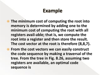  The minimum cost of computing the root into
memory is determined by adding one to the
minimum cost of computing the root with all
registers avail-able; that is, we compute the
root into a register and then store the result.
The cost vector at the root is therefore (8,8,7).
 From the cost vectors we can easily construct
the code sequence by making a traversal of the
tree. From the tree in Fig. 8.26, assuming two
registers are available, an optimal code
sequence is
 