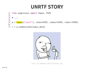 UNRTF STORYUNRTF STORY
1 from subprocess import Popen, PIPE
2
3 # ...
4
5 p = Popen(["unrtf"], stdin=PIPE, stdout=PIPE, stderr=PIPE)
6
7 r = p.communicate(input_data)
http://ci.memecdn.com/53/5397053.jpg
14 of 74
 