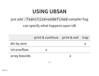 USING UBSANUSING UBSAN
just add -fsanitize=undefined compiler flag
can specify what happens upon UB
print & continue print & exit trap
div by zero x
int overflow x
array bounds x
…
64 of 74
 