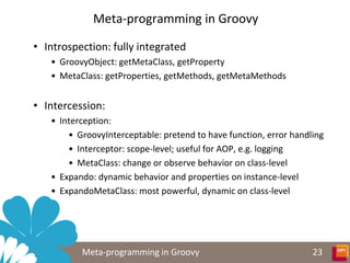 Meta-programming in Groovy

• Introspection: fully integrated
   • GroovyObject: getMetaClass, getProperty
   • MetaClass: getProperties, getMethods, getMetaMethods


• Intercession:
   • Interception:
       • GroovyInterceptable: pretend to have function, error handling
       • Interceptor: scope-level; useful for AOP, e.g. logging
       • MetaClass: change or observe behavior on class-level
   • Expando: dynamic behavior and properties on instance-level
   • ExpandoMetaClass: most powerful, dynamic on class-level




          Meta-programming in Groovy                               23
 