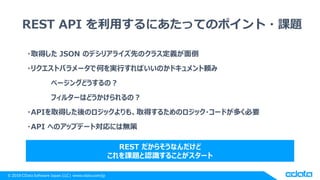 © 2018 CData Software Japan, LLC | www.cdata.com/jp
REST API を利用するにあたってのポイント・課題
・取得した JSON のデシリアライズ先のクラス定義が面倒
・リクエストパラメータで何を実行すればいいのかドキュメント頼み
ページングどうするの？
フィルターはどうかけられるの？
・APIを取得した後のロジックよりも、取得するためのロジック・コードが多く必要
・API へのアップデート対応には無策
REST だからそうなんだけど
これを課題と認識することがスタート
 