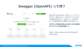 © 2018 CData Software Japan, LLC | www.cdata.com/jp
Swagger (OpenAPI) って何？
OpenAPI Specification（OAS）は、ソースコードへ
のアクセス、追加ドキュメント、またはネットワークトラフィッ
クの検査を必要とせずに、人間とコンピュータの両方が
サービスの機能を発見して理解することを可能にする、
プログラミング言語に依存しないREST APIの標準的
なインターフェイス記述を定義します。
引用元：https://github.com/OAI/OpenAPI-
Specification
 