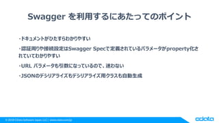 © 2018 CData Software Japan, LLC | www.cdata.com/jp
Swagger を利用するにあたってのポイント
・ドキュメントがひたすらわかりやすい
・認証周りや接続設定はSwagger Specで定義されているパラメータがproperty化さ
れていてわかりやすい
・URL パラメータも引数になっているので、迷わない
・JSONのデシリアライズもデシリアライズ用クラスも自動生成
 