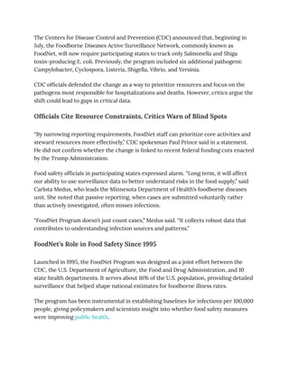 The Centers for Disease Control and Prevention (CDC) announced that, beginning in
July, the Foodborne Diseases Active Surveillance Network, commonly known as
FoodNet, will now require participating states to track only Salmonella and Shiga
toxin-producing E. coli. Previously, the program included six additional pathogens:
Campylobacter, Cyclospora, Listeria, Shigella, Vibrio, and Yersinia.
CDC officials defended the change as a way to prioritize resources and focus on the
pathogens most responsible for hospitalizations and deaths. However, critics argue the
shift could lead to gaps in critical data.
Officials Cite Resource Constraints, Critics Warn of Blind Spots
“By narrowing reporting requirements, FoodNet staff can prioritize core activities and
steward resources more effectively,” CDC spokesman Paul Prince said in a statement.
He did not confirm whether the change is linked to recent federal funding cuts enacted
by the Trump Administration.
Food safety officials in participating states expressed alarm. “Long term, it will affect
our ability to use surveillance data to better understand risks in the food supply,” said
Carlota Medus, who leads the Minnesota Department of Health’s foodborne diseases
unit. She noted that passive reporting, when cases are submitted voluntarily rather
than actively investigated, often misses infections.
“FoodNet Program doesn’t just count cases,” Medus said. “It collects robust data that
contributes to understanding infection sources and patterns.”
FoodNet’s Role in Food Safety Since 1995
Launched in 1995, the FoodNet Program was designed as a joint effort between the
CDC, the U.S. Department of Agriculture, the Food and Drug Administration, and 10
state health departments. It serves about 16% of the U.S. population, providing detailed
surveillance that helped shape national estimates for foodborne illness rates.
The program has been instrumental in establishing baselines for infections per 100,000
people, giving policymakers and scientists insight into whether food safety measures
were improving public health.
 