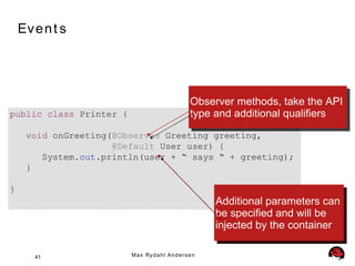 Ev e n t s




                                                      Observer methods, take the API
public class Printer {                                type and additional qualifiers
     void onGreeting(@Observes Greeting greeting,
                     @Default User user) {
        System.out.println(user + “ says “ + greeting);
     }

}
                                                            Additional parameters can
                                                            be specified and will be
                                                            injected by the container

       41                M a x Ry d a h l A n d e r s e n
 
