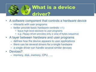 A software component that controls a hardware device interacts with user programs better provide basic hardware controls  only leave high level decision to user programs e.g.) floppy driver provides only a view of bytes sequence A layer between hardware and user programs defines how the device appears to user applications there can be several drivers for a single hardware a single driver can handle several similar devices Devices? memory, disk, memory, CPU, …. What is a device driver? 