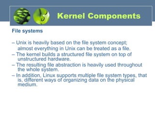 Kernel Components File systems –  Unix is heavily based on the file system concept;  almost everything in Unix can be treated as a file. –  The kernel builds a structured file system on top of unstructured hardware. –  The resulting file abstraction is heavily used throughout the whole system. –  In addition, Linux supports multiple file system types, that is, different ways of organizing data on the physical medium. 