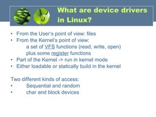 What are device drivers in Linux? From the User‘s point of view: files From the Kernel‘s point of view: a set of  VFS  functions (read, write, open) plus some  register  functions Part of the Kernel -> run in kernel mode Either loadable or statically build in the kernel Two different kinds of access: Sequential and random char and block devices 