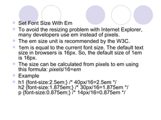  Set Font Size With Em
 To avoid the resizing problem with Internet Explorer,
many developers use em instead of pixels.
 The em size unit is recommended by the W3C.
 1em is equal to the current font size. The default text
size in browsers is 16px. So, the default size of 1em
is 16px.
 The size can be calculated from pixels to em using
this formula: pixels/16=em
 Example
 h1 {font-size:2.5em;} /* 40px/16=2.5em */
h2 {font-size:1.875em;} /* 30px/16=1.875em */
p {font-size:0.875em;} /* 14px/16=0.875em */
 