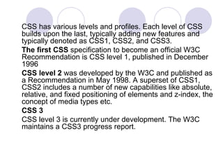 CSS has various levels and profiles. Each level of CSS
builds upon the last, typically adding new features and
typically denoted as CSS1, CSS2, and CSS3.
The first CSS specification to become an official W3C
Recommendation is CSS level 1, published in December
1996
CSS level 2 was developed by the W3C and published as
a Recommendation in May 1998. A superset of CSS1,
CSS2 includes a number of new capabilities like absolute,
relative, and fixed positioning of elements and z-index, the
concept of media types etc.
CSS 3
CSS level 3 is currently under development. The W3C
maintains a CSS3 progress report.
 