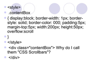  <style>
 .contentBox
 { display:block; border-width: 1px; border-
style: solid; border-color: 000; padding:5px;
margin-top:5px; width:200px; height:50px;
overflow:scroll
 }
 </style>
 <div class="contentBox"> Why do I call
them "CSS Scrollbars"?
 </div>
 