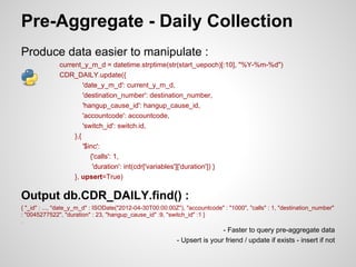 Pre-Aggregate - Daily Collection
Produce data easier to manipulate :
              current_y_m_d = datetime.strptime(str(start_uepoch)[:10], "%Y-%m-%d")
              CDR_DAILY.update({
                       'date_y_m_d': current_y_m_d,
                       'destination_number': destination_number,
                       'hangup_cause_id': hangup_cause_id,
                       'accountcode': accountcode,
                       'switch_id': switch.id,
                   },{
                       '$inc':
                          {'calls': 1,
                           'duration': int(cdr['variables']['duration']) }
                   }, upsert=True)

Output db.CDR_DAILY.find() :
{ "_id" : ..., "date_y_m_d" : ISODate("2012-04-30T00:00:00Z"), "accountcode" : "1000", "calls" : 1, "destination_number"
: "0045277522", "duration" : 23, "hangup_cause_id" :9, "switch_id" :1 }
...


                                                                           - Faster to query pre-aggregate data
                                                           - Upsert is your friend / update if exists - insert if not
 