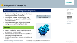 Restricted © Siemens AG 2016 All rights reserved.
18 Laboratory Diagnostics
Arnold Rudorfer, Technical Talk @ Stevens Institute of Technology
Manage Product Variants (1)
 Explicit modeling of a generic product structure
defining commonality & variability
 Consistently manage variation points in a
product and a configuration model for product
variants over time.
 Automate creation and update of product &
configuration model using PLM tool(s).
► Goals, Siemens
LD
► Business
pressures, CE
overview
► Challenges,
approaches,
engineering
practices
► Key takeaways
► Appendix
1
Approach: Frontend Configuration Engineering
Benefits
 Explicit modeling of product variants provides
precision for product scope.
 Improve design speed and reuse supporting a
modular product architecture.
 Enabler for a configure to order manufacturing
model.
Customer needs drive
product variants
 